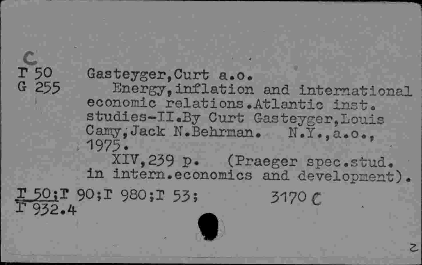 ﻿T 50 Gasteyger,Curt a.o.
G 255 Energy, inflation and international economic relations.Atlantic inst. studies-TI.By Curt Gasteygor,Louis Gamy,Jack N.Behrnan. N.Y.,a.o., 1975.
XIV,239 P» (Praeger spec.stud, in intern.economics and development).
90;T 9SO;T 53;	3170 £
P 932.4
z.